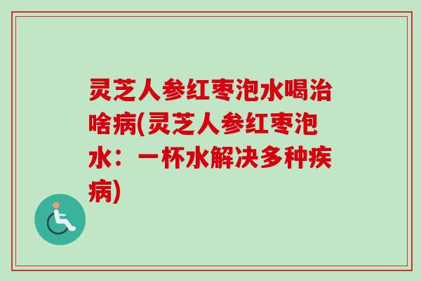 灵芝人参红枣泡水喝治啥病(灵芝人参红枣泡水：一杯水解决多种疾病)