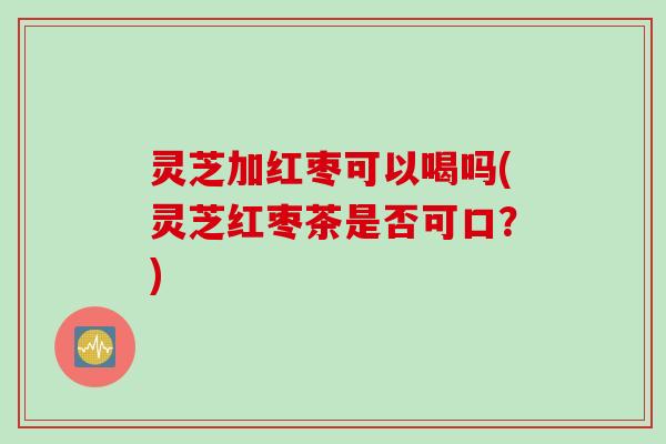 灵芝加红枣可以喝吗(灵芝红枣茶是否可口?) 灵芝加红枣可以喝吗(灵芝红枣茶是否可口?)