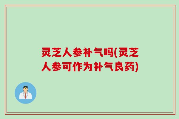 灵芝人参补气吗(灵芝人参可作为补气良药)