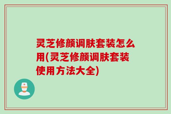 灵芝修颜调肤套装怎么用(灵芝修颜调肤套装使用方法大全)
