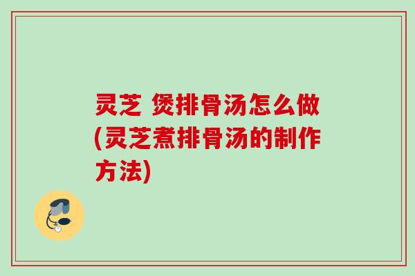 灵芝 煲排骨汤怎么做(灵芝煮排骨汤的制作方法) 灵芝 煲排骨汤怎么做(灵芝煮排骨汤的制作方法)