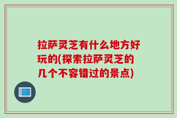 拉萨灵芝有什么地方好玩的(探索拉萨灵芝的几个不容错过的景点)