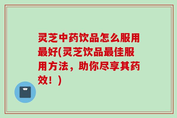 灵芝中药饮品怎么服用最好(灵芝饮品最佳服用方法，助你尽享其药效！)