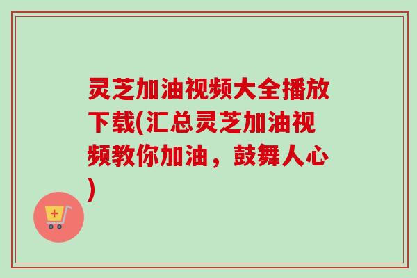 灵芝加油视频大全播放下载(汇总灵芝加油视频教你加油，鼓舞人心)