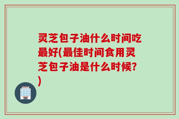 灵芝包子油什么时间吃最好(最佳时间食用灵芝包子油是什么时候？)