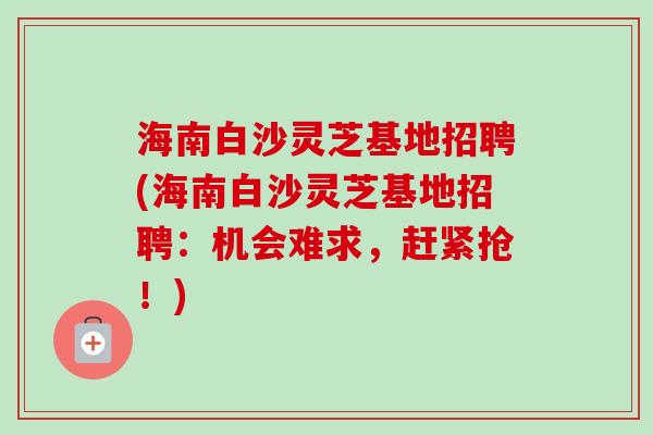海南白沙灵芝基地招聘(海南白沙灵芝基地招聘：机会难求，赶紧抢！)