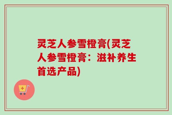 灵芝人参雪橙膏(灵芝人参雪橙膏：滋补养生首选产品)