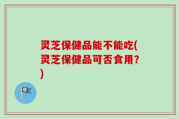 灵芝保健品能不能吃(灵芝保健品可否食用？)