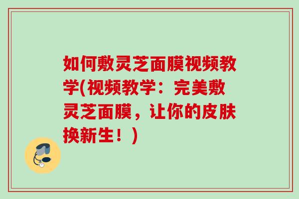 如何敷灵芝面膜视频教学(视频教学：完美敷灵芝面膜，让你的皮肤换新生！)