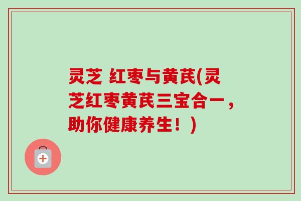 灵芝 红枣与黄芪(灵芝红枣黄芪三宝合一，助你健康养生！)