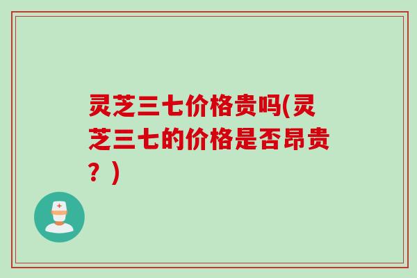 灵芝三七价格贵吗(灵芝三七的价格是否昂贵？)