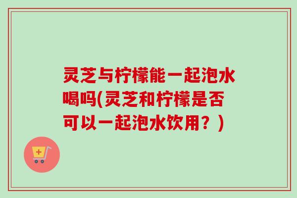 灵芝与柠檬能一起泡水喝吗(灵芝和柠檬是否可以一起泡水饮用？)