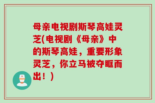 母亲电视剧斯琴高娃灵芝(电视剧《母亲》中的斯琴高娃,重要形象灵芝,你立马被夺眶而出!) 母亲电视剧斯琴高娃灵芝(电视剧《母亲》中的斯琴高娃,重要形象灵芝,你立马被夺眶而出!)