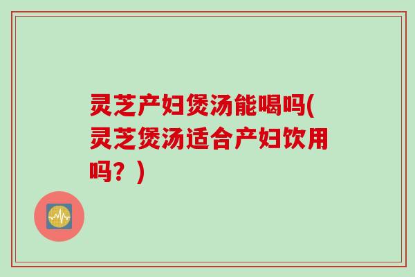 灵芝产妇煲汤能喝吗(灵芝煲汤适合产妇饮用吗？)