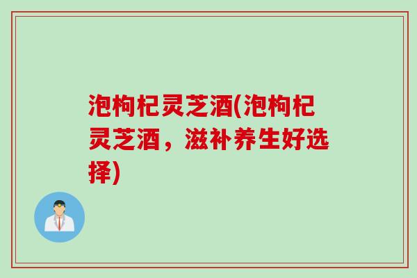 泡枸杞灵芝酒(泡枸杞灵芝酒,滋补养生好选择) 泡枸杞灵芝酒(泡枸杞灵芝酒,滋补养生好选择)