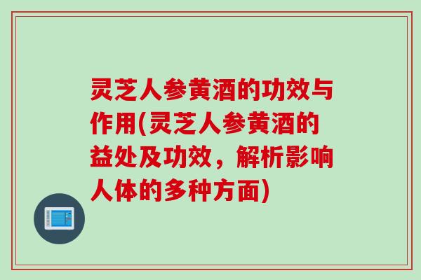 灵芝人参黄酒的功效与作用(灵芝人参黄酒的益处及功效，解析影响人体的多种方面)