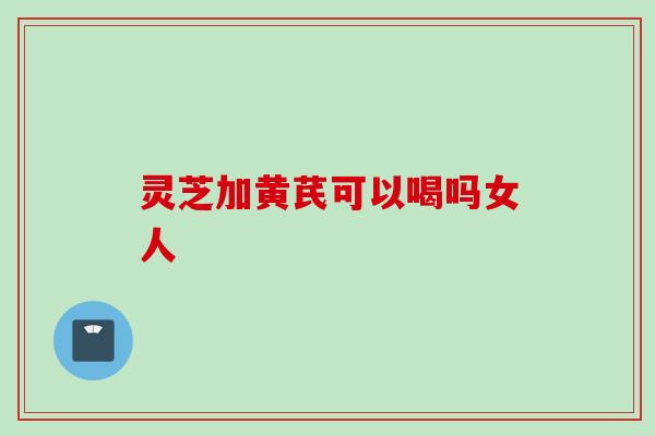 灵芝加黄芪可以喝吗女人