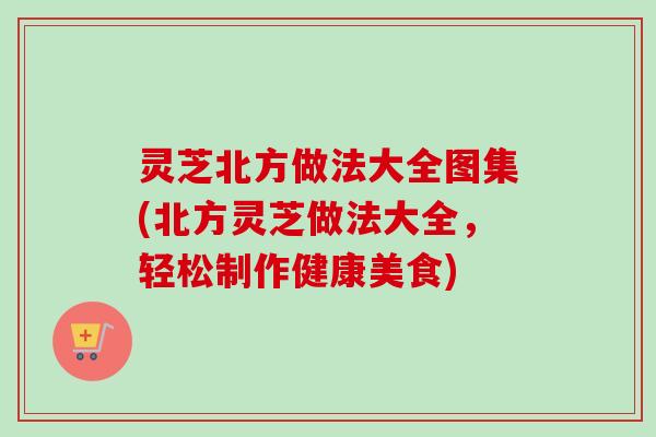 灵芝北方做法大全图集(北方灵芝做法大全，轻松制作健康美食)