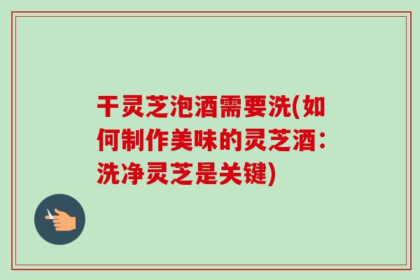 干灵芝泡酒需要洗(如何制作美味的灵芝酒：洗净灵芝是关键)