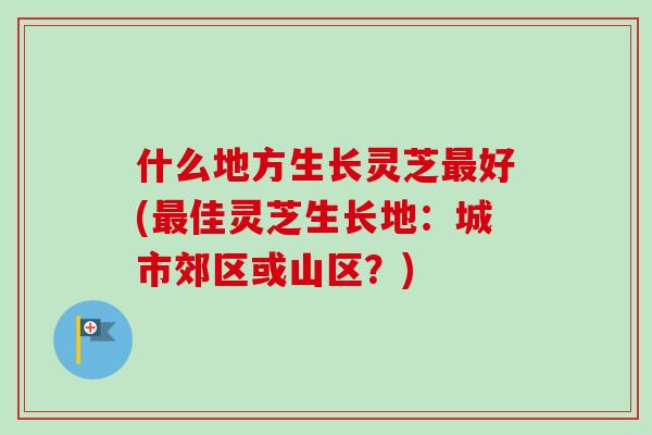 什么地方生长灵芝最好(最佳灵芝生长地：城市郊区或山区？)