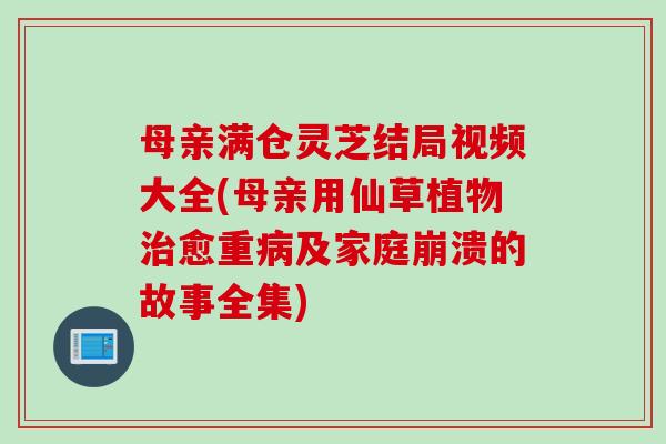 母亲满仓灵芝结局视频大全(母亲用仙草植物治愈重病及家庭崩溃的故事全集)