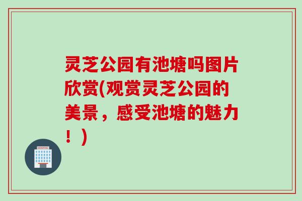 灵芝公园有池塘吗图片欣赏(观赏灵芝公园的美景，感受池塘的魅力！)