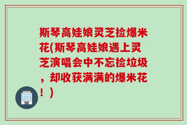 斯琴高娃娘灵芝捡爆米花(斯琴高娃娘遇上灵芝演唱会中不忘捡垃圾，却收获满满的爆米花！)