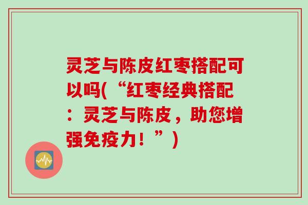 灵芝与陈皮红枣搭配可以吗(“红枣经典搭配:灵芝与陈皮,助您增强免疫力!”) 灵芝与陈皮红枣搭配可以吗(“红枣经典搭配:灵芝与陈皮,助您增强免疫力!”)