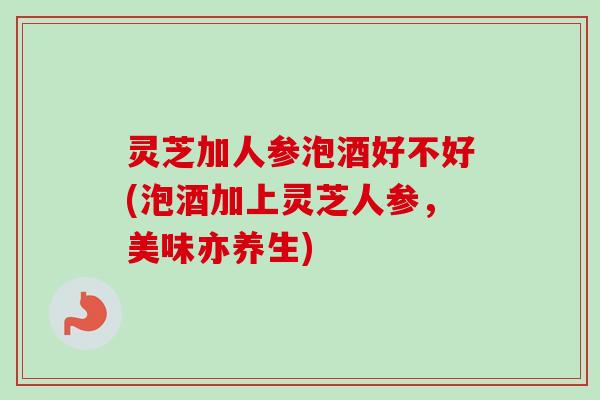 灵芝加人参泡酒好不好(泡酒加上灵芝人参，美味亦养生)