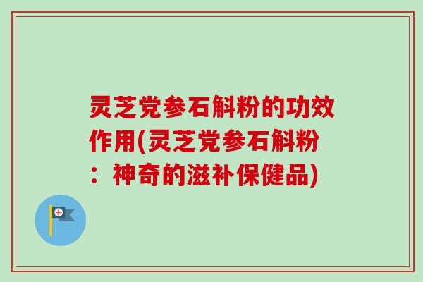 灵芝党参石斛粉的功效作用(灵芝党参石斛粉：神奇的滋补保健品)