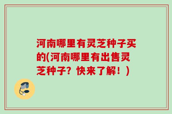 河南哪里有灵芝种子买的(河南哪里有出售灵芝种子？快来了解！)