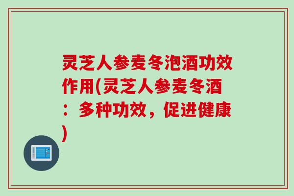 灵芝人参麦冬泡酒功效作用(灵芝人参麦冬酒：多种功效，促进健康)