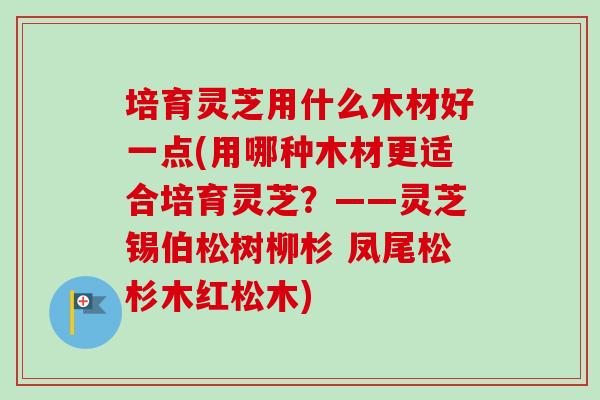 培育灵芝用什么木材好一点(用哪种木材更适合培育灵芝？——灵芝锡伯松树柳杉 凤尾松杉木红松木)