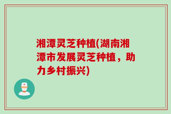 湘潭灵芝种植(湖南湘潭市发展灵芝种植，助力乡村振兴)