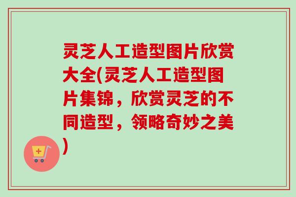 灵芝人工造型图片欣赏大全(灵芝人工造型图片集锦，欣赏灵芝的不同造型，领略奇妙之美)