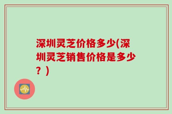 深圳灵芝价格多少(深圳灵芝销售价格是多少？)