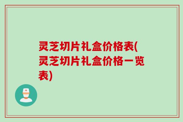 灵芝切片礼盒价格表(灵芝切片礼盒价格一览表)