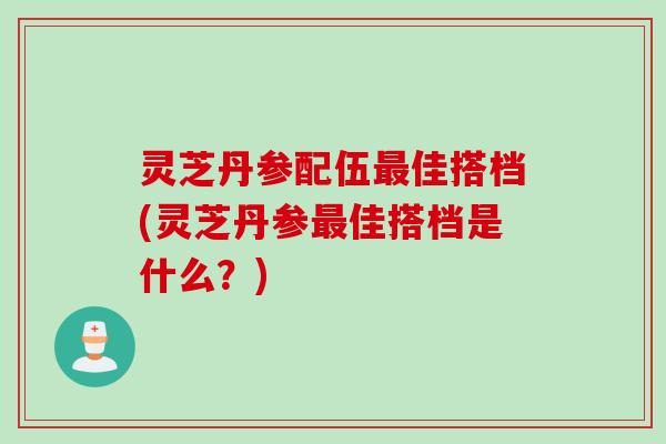 灵芝丹参配伍最佳搭档(灵芝丹参最佳搭档是什么？)