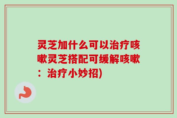灵芝加什么可以治疗咳嗽灵芝搭配可缓解咳嗽：治疗小妙招)