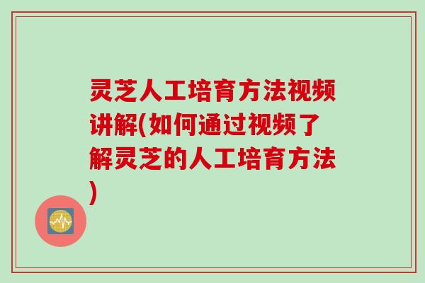 灵芝人工培育方法视频讲解(如何通过视频了解灵芝的人工培育方法)