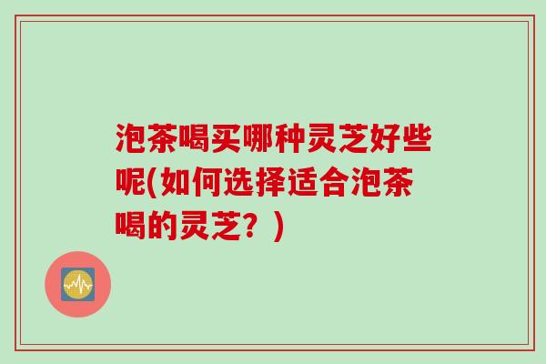 泡茶喝买哪种灵芝好些呢(如何选择适合泡茶喝的灵芝？)
