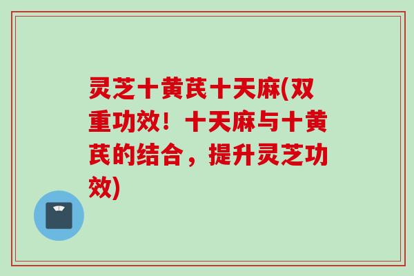 灵芝十黄芪十天麻(双重功效！十天麻与十黄芪的结合，提升灵芝功效)