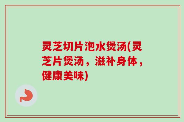 灵芝切片泡水煲汤(灵芝片煲汤，滋补身体，健康美味)
