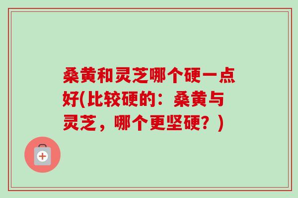 桑黄和灵芝哪个硬一点好(比较硬的：桑黄与灵芝，哪个更坚硬？)