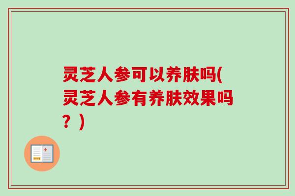 灵芝人参可以养肤吗(灵芝人参有养肤效果吗？)