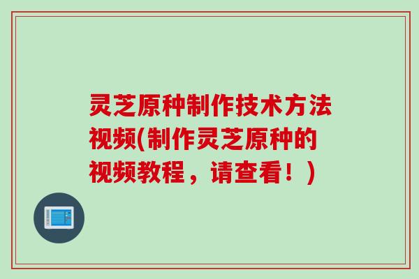 灵芝原种制作技术方法视频(制作灵芝原种的视频教程，请查看！)