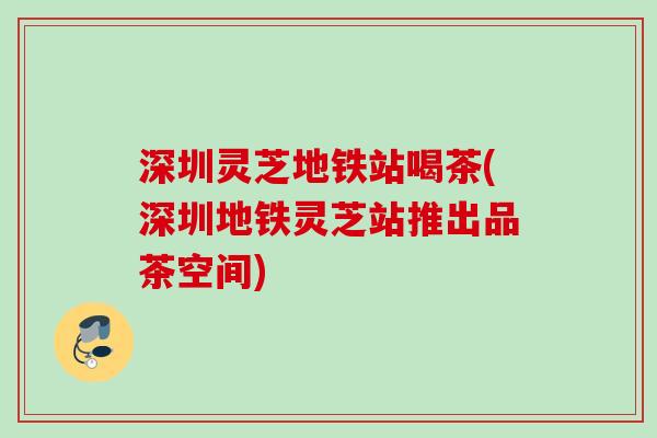 深圳灵芝地铁站喝茶(深圳地铁灵芝站推出品茶空间)