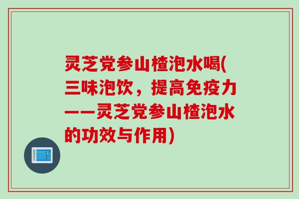 灵芝党参山楂泡水喝(三味泡饮，提高免疫力——灵芝党参山楂泡水的功效与作用)