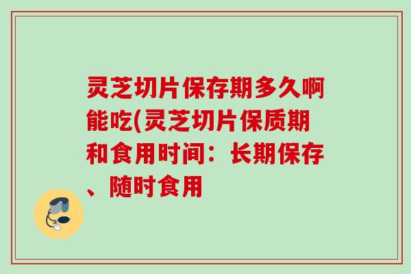 灵芝切片保存期多久啊能吃(灵芝切片保质期和食用时间：长期保存、随时食用