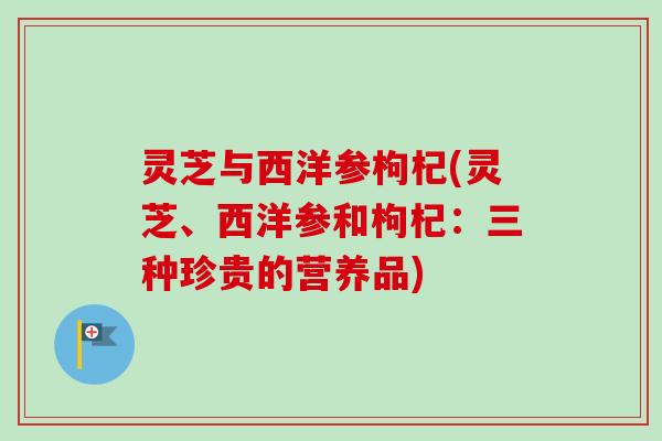 灵芝与西洋参枸杞(灵芝、西洋参和枸杞：三种珍贵的营养品)